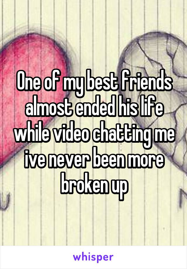 One of my best friends almost ended his life while video chatting me ive never been more broken up