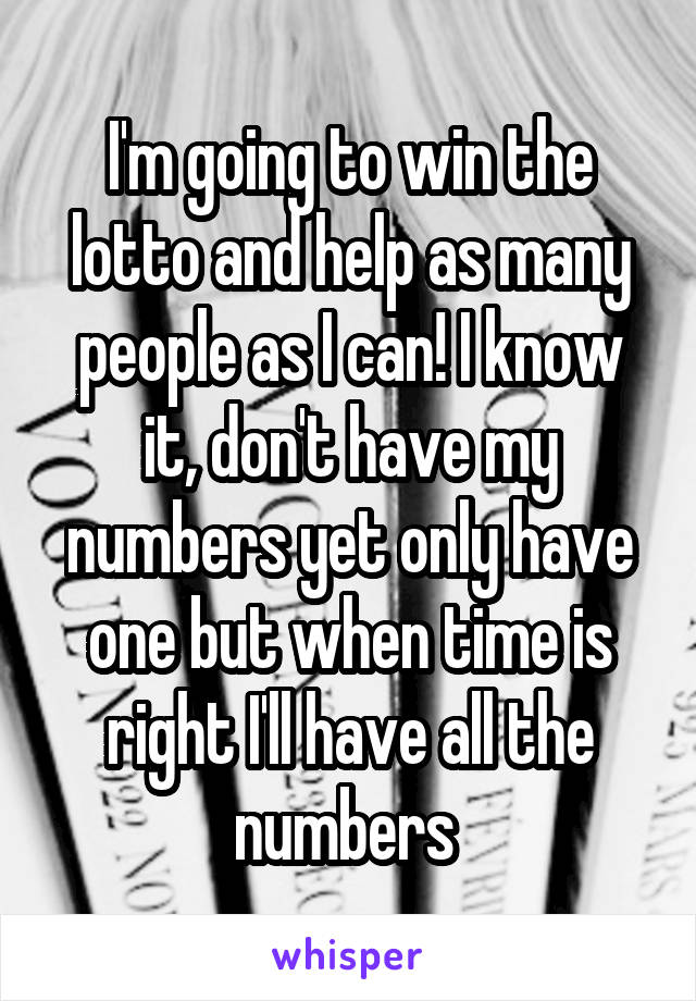 I'm going to win the lotto and help as many people as I can! I know it, don't have my numbers yet only have one but when time is right I'll have all the numbers 