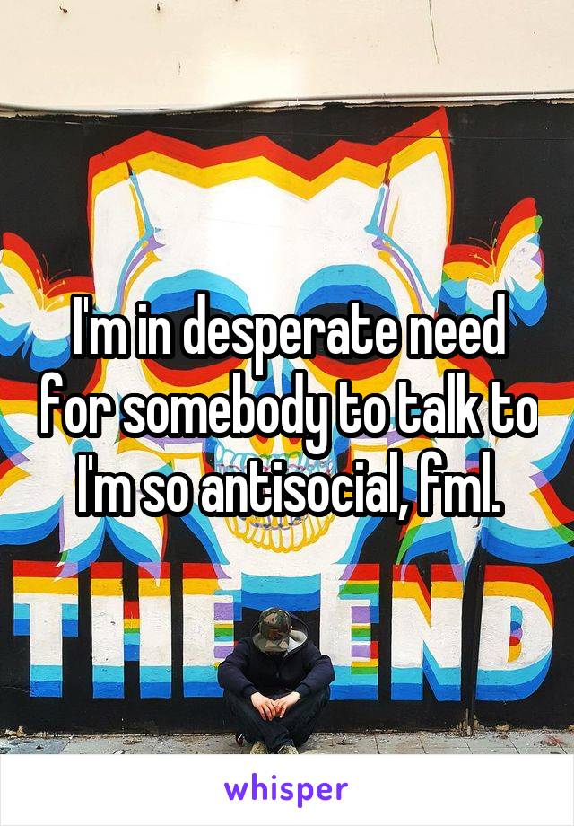 I'm in desperate need for somebody to talk to I'm so antisocial, fml.