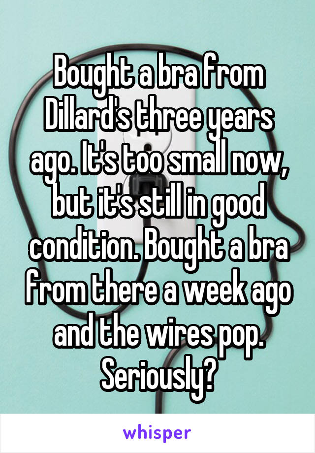 Bought a bra from Dillard's three years ago. It's too small now, but it's still in good condition. Bought a bra from there a week ago and the wires pop. Seriously?