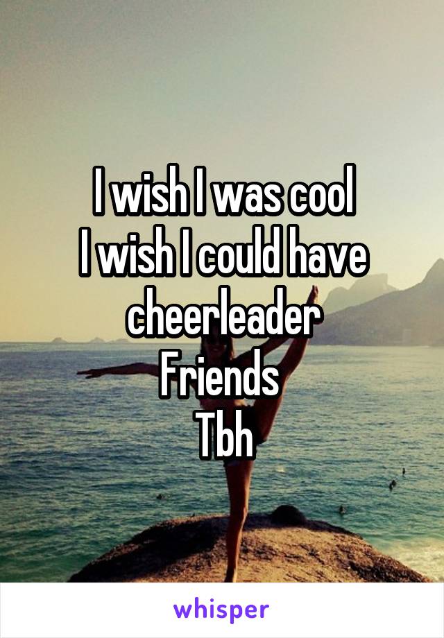 I wish I was cool
I wish I could have cheerleader
Friends 
Tbh