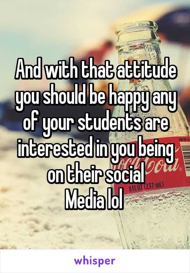 And with that attitude you should be happy any of your students are interested in you being on their social
Media lol 