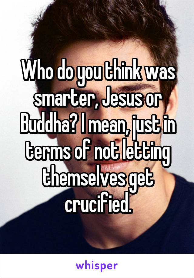 Who do you think was smarter, Jesus or Buddha? I mean, just in terms of not letting themselves get crucified.