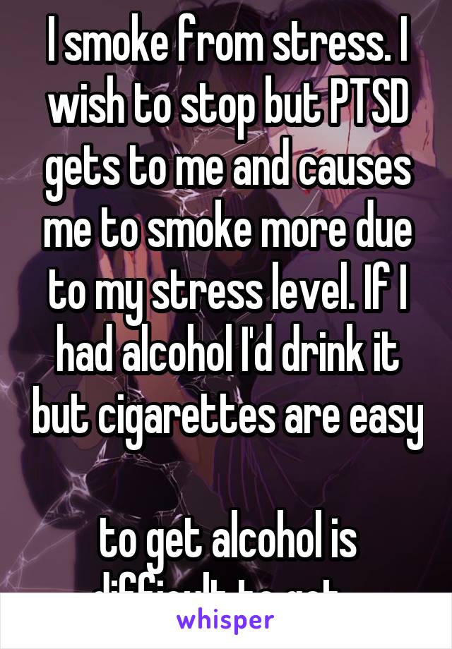 I smoke from stress. I wish to stop but PTSD gets to me and causes me to smoke more due to my stress level. If I had alcohol I'd drink it but cigarettes are easy 
to get alcohol is difficult to get...