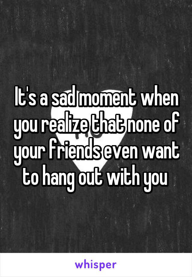 It's a sad moment when you realize that none of your friends even want to hang out with you 