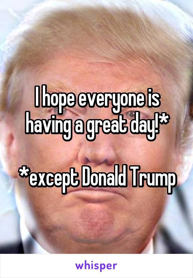 I hope everyone is having a great day!*

*except Donald Trump