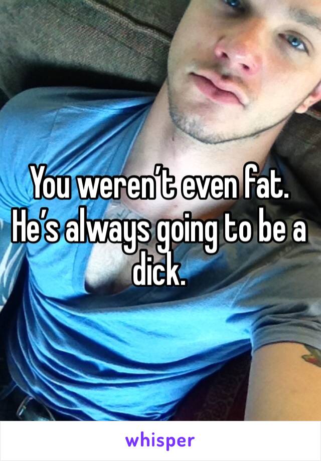 You weren’t even fat. He’s always going to be a dick. 