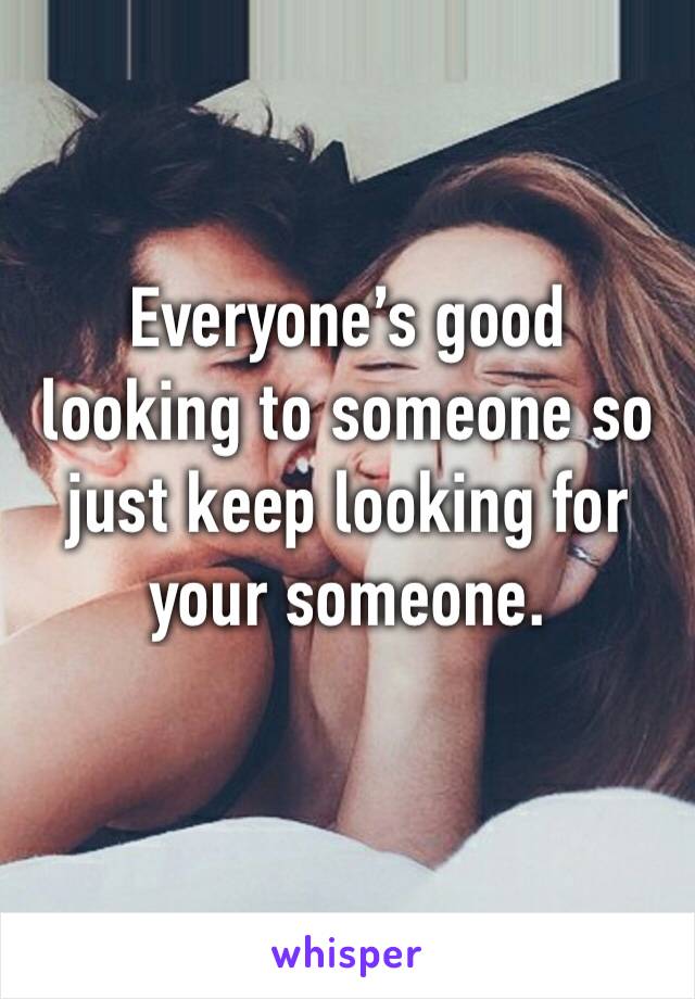 Everyone’s good looking to someone so just keep looking for your someone.