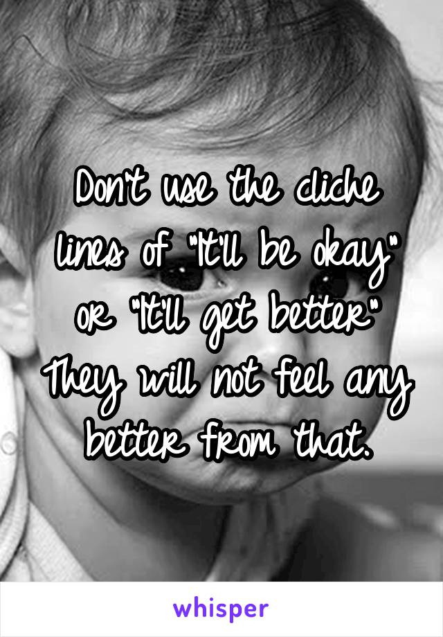 Don't use the cliche lines of "It'll be okay" or "It'll get better" They will not feel any better from that.