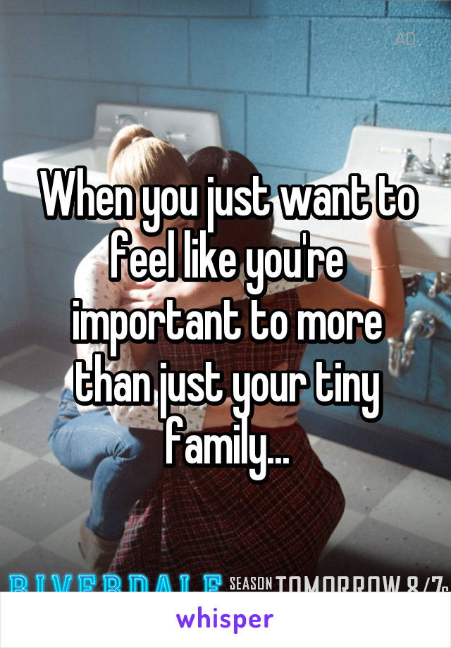 When you just want to feel like you're important to more than just your tiny family...