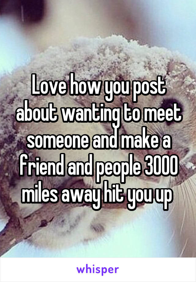 Love how you post about wanting to meet someone and make a friend and people 3000 miles away hit you up 