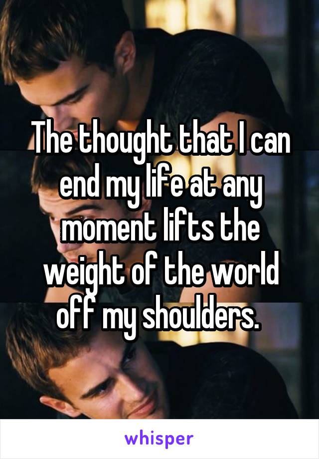 The thought that I can end my life at any moment lifts the weight of the world off my shoulders. 