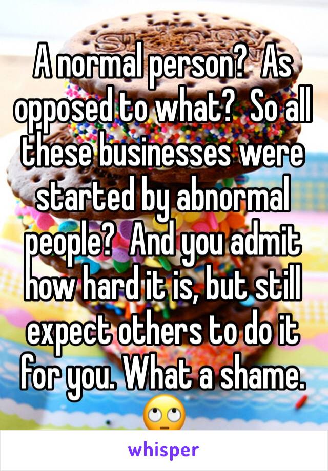 A normal person?  As opposed to what?  So all these businesses were started by abnormal people?  And you admit how hard it is, but still expect others to do it for you. What a shame. 🙄