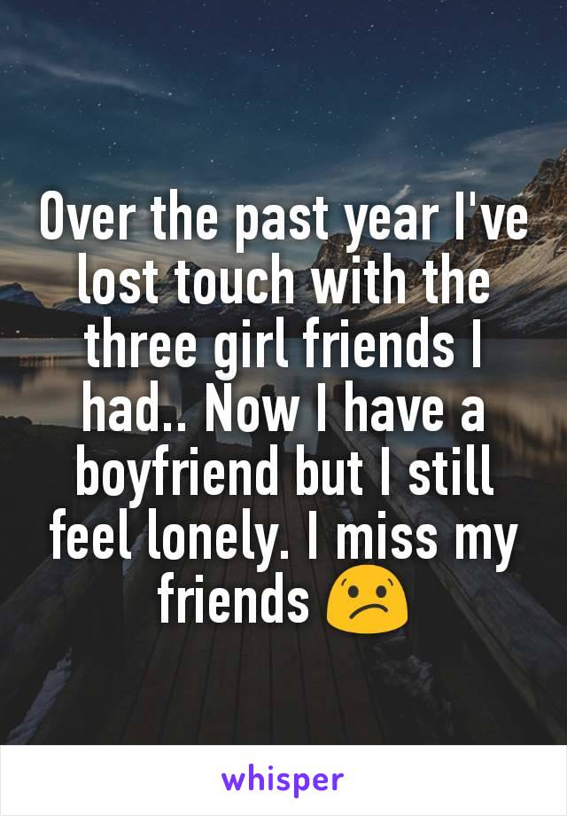 Over the past year I've lost touch with the three girl friends I had.. Now I have a boyfriend but I still feel lonely. I miss my friends 😕