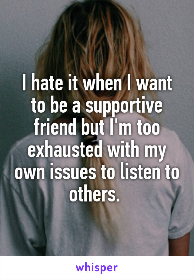 I hate it when I want to be a supportive friend but I'm too exhausted with my own issues to listen to others. 