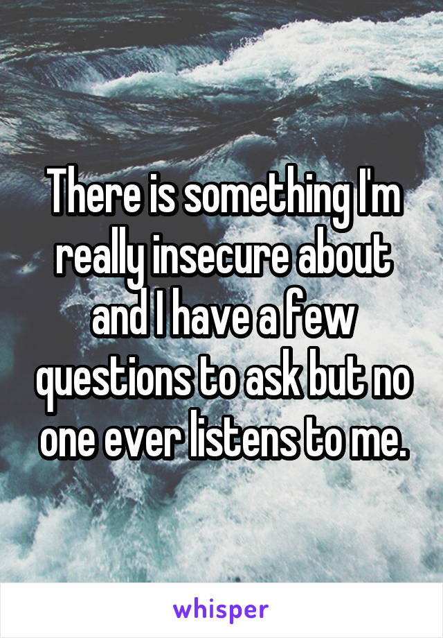 There is something I'm really insecure about and I have a few questions to ask but no one ever listens to me.