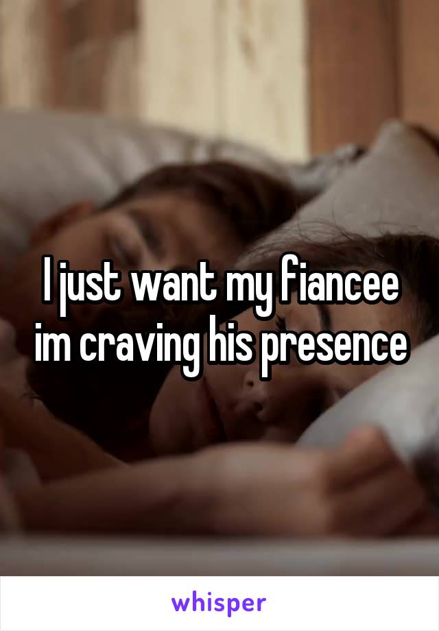 I just want my fiancee im craving his presence