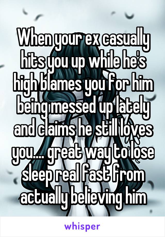 When your ex casually hits you up while he's high blames you for him being messed up lately and claims he still loves you.... great way to lose sleep real fast from actually believing him