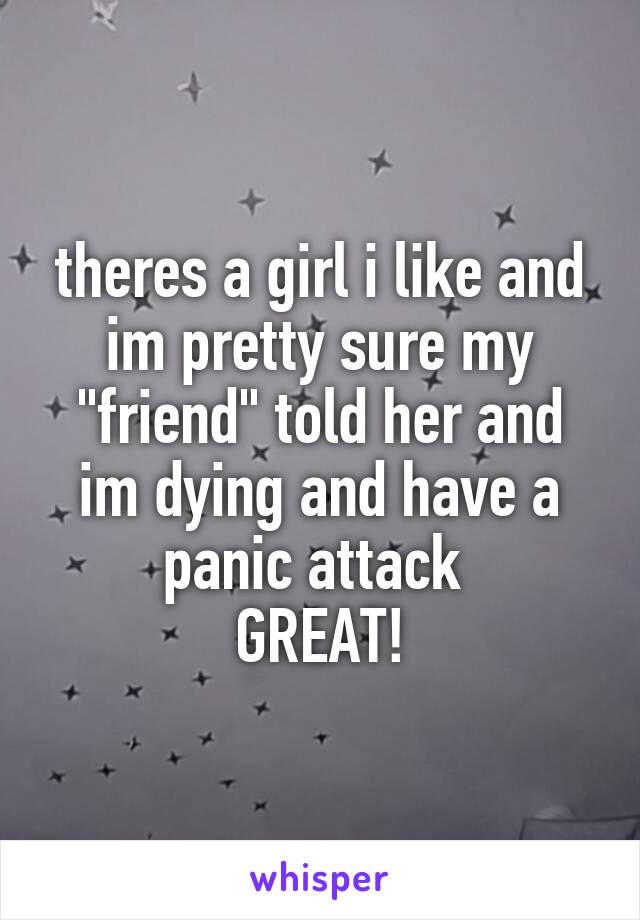 theres a girl i like and im pretty sure my "friend" told her and im dying and have a panic attack 
GREAT!