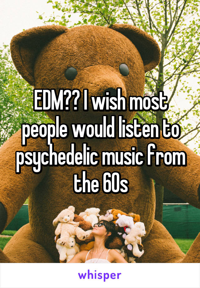 EDM?? I wish most people would listen to psychedelic music from the 60s