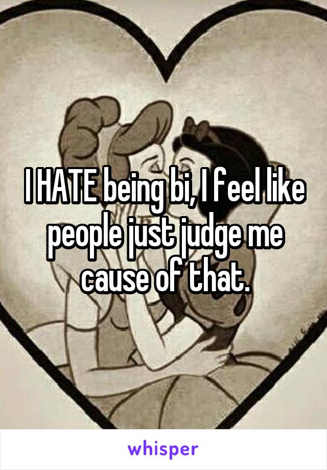 I HATE being bi, I feel like people just judge me cause of that.