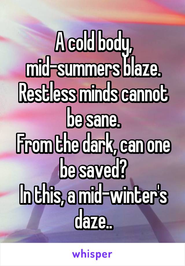 A cold body, mid-summers blaze.
Restless minds cannot be sane.
From the dark, can one be saved?
In this, a mid-winter's daze..