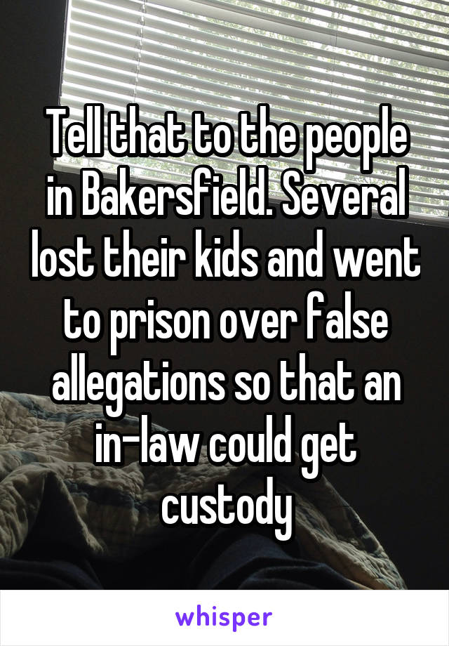 Tell that to the people in Bakersfield. Several lost their kids and went to prison over false allegations so that an in-law could get custody