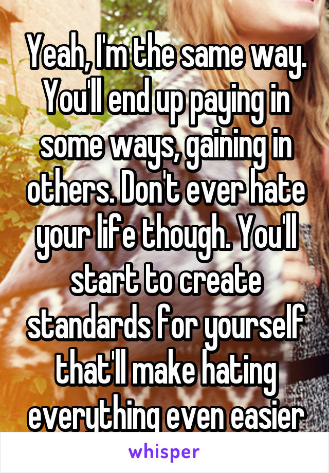 Yeah, I'm the same way. You'll end up paying in some ways, gaining in others. Don't ever hate your life though. You'll start to create standards for yourself that'll make hating everything even easier