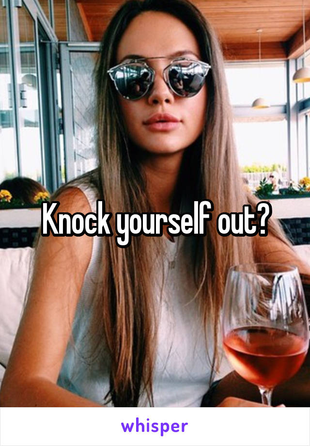 Knock yourself out?