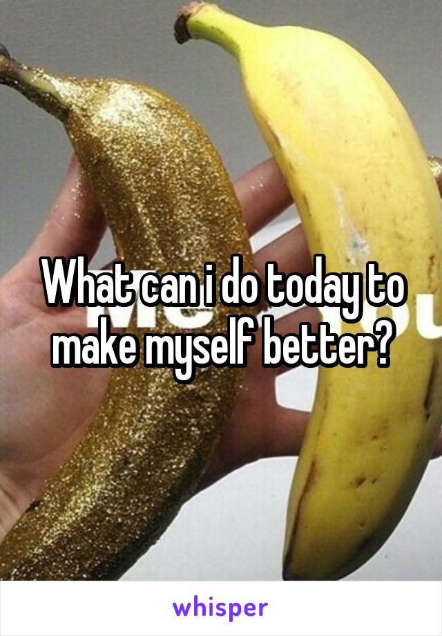 What can i do today to make myself better?