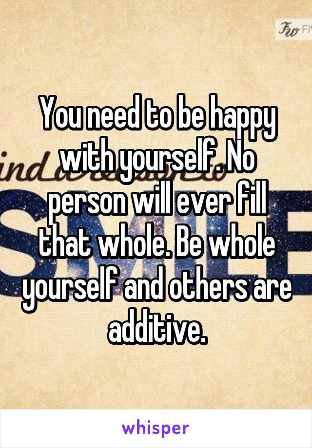 You need to be happy with yourself. No person will ever fill that whole. Be whole yourself and others are additive.