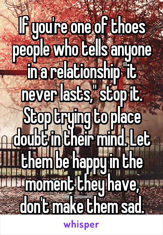 If you're one of thoes people who tells anyone in a relationship "it never lasts," stop it. Stop trying to place doubt in their mind. Let them be happy in the moment they have, don't make them sad.