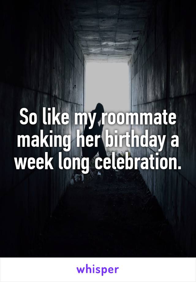 So like my roommate making her birthday a week long celebration.