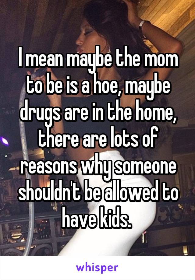 I mean maybe the mom to be is a hoe, maybe drugs are in the home, there are lots of reasons why someone shouldn't be allowed to have kids. 