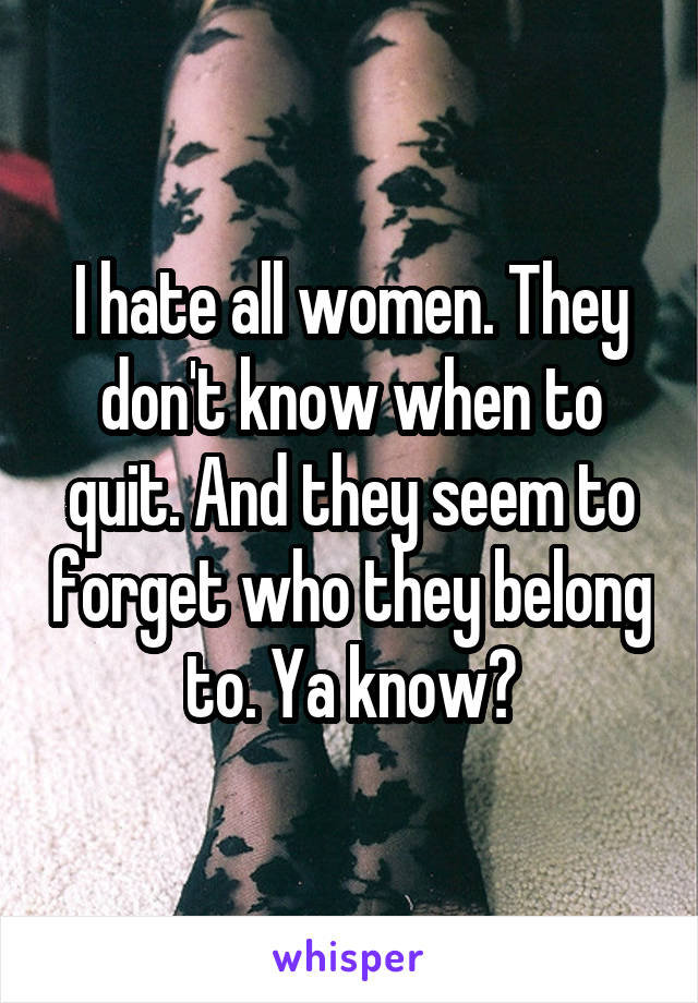 I hate all women. They don't know when to quit. And they seem to forget who they belong to. Ya know?