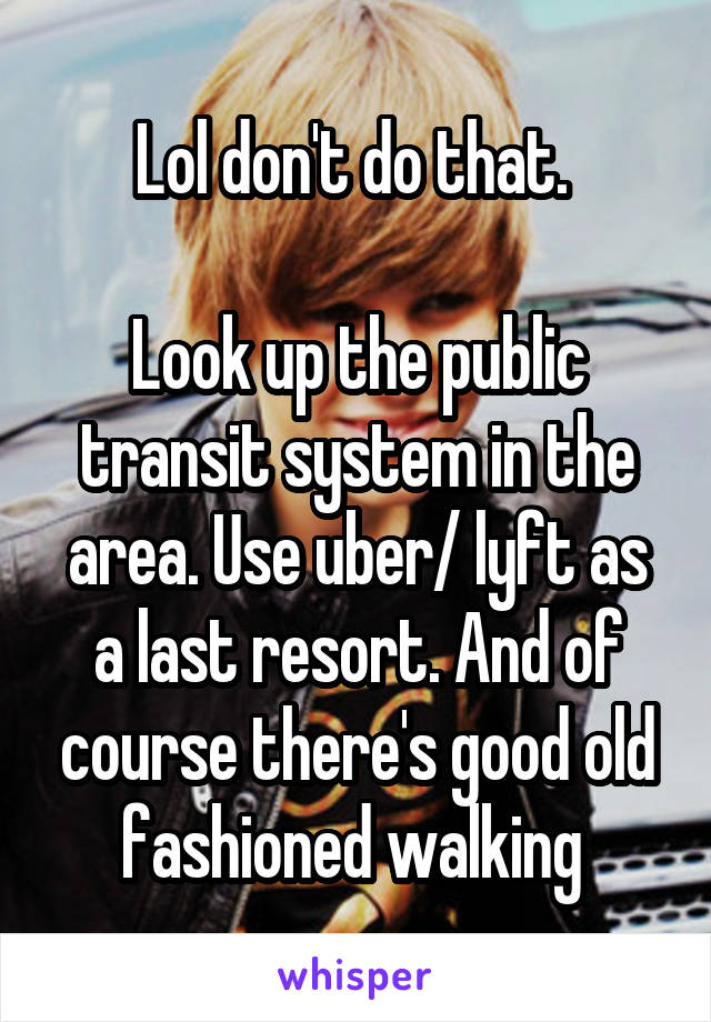 Lol don't do that. 

Look up the public transit system in the area. Use uber/ lyft as a last resort. And of course there's good old fashioned walking 