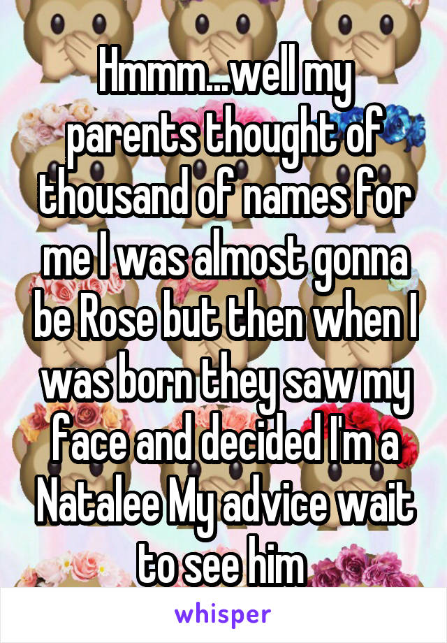 Hmmm...well my parents thought of thousand of names for me I was almost gonna be Rose but then when I was born they saw my face and decided I'm a Natalee My advice wait to see him 