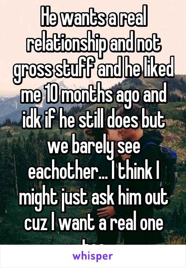 He wants a real relationship and not gross stuff and he liked me 10 months ago and idk if he still does but we barely see eachother... I think I might just ask him out cuz I want a real one too