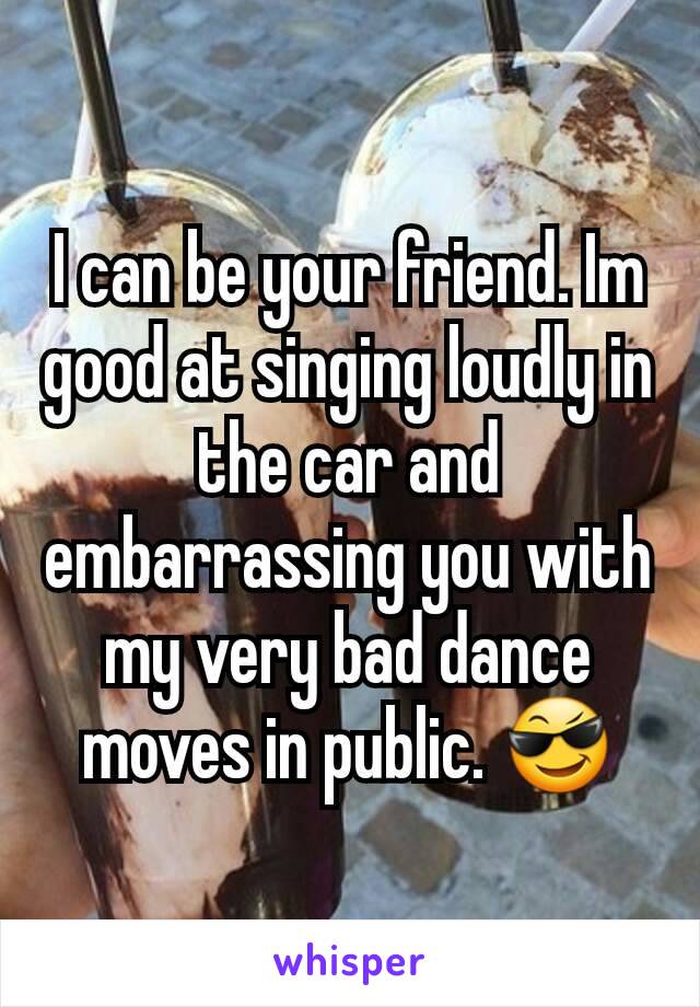 I can be your friend. Im good at singing loudly in the car and embarrassing you with my very bad dance moves in public. 😎