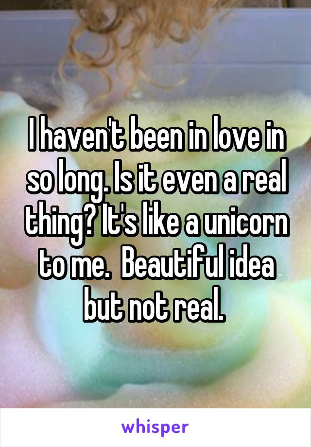 I haven't been in love in so long. Is it even a real thing? It's like a unicorn to me.  Beautiful idea but not real. 