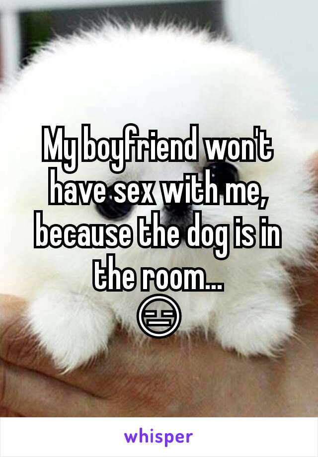 My boyfriend won't have sex with me, because the dog is in the room...
😑