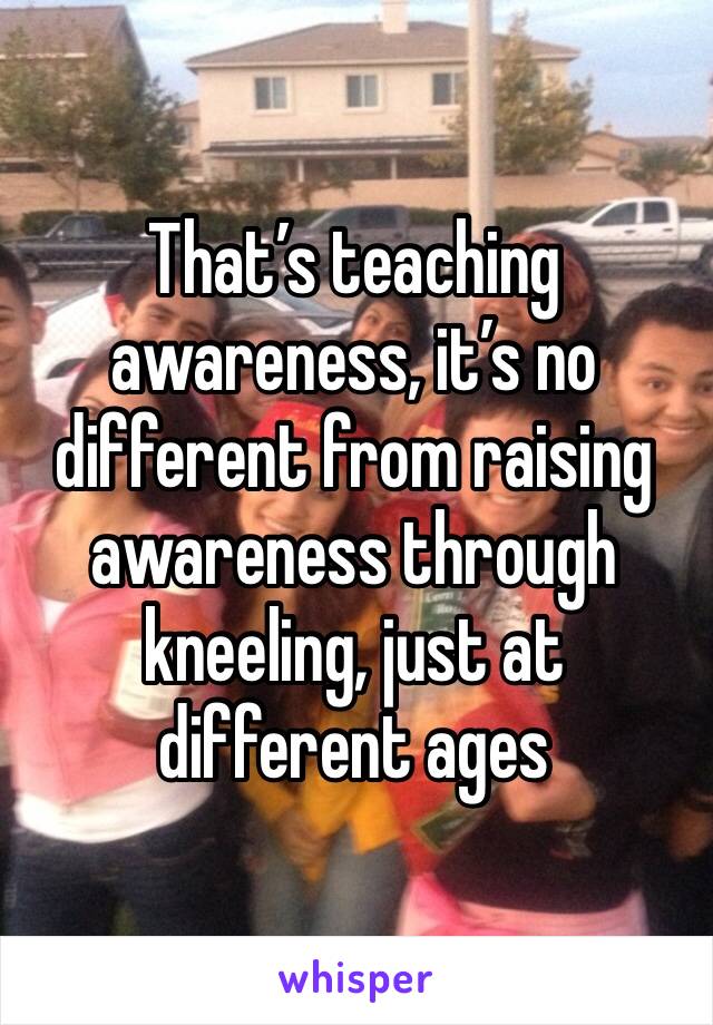 That’s teaching awareness, it’s no different from raising awareness through kneeling, just at different ages