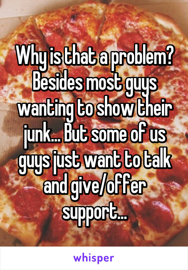 Why is that a problem? Besides most guys wanting to show their junk... But some of us guys just want to talk and give/offer support...