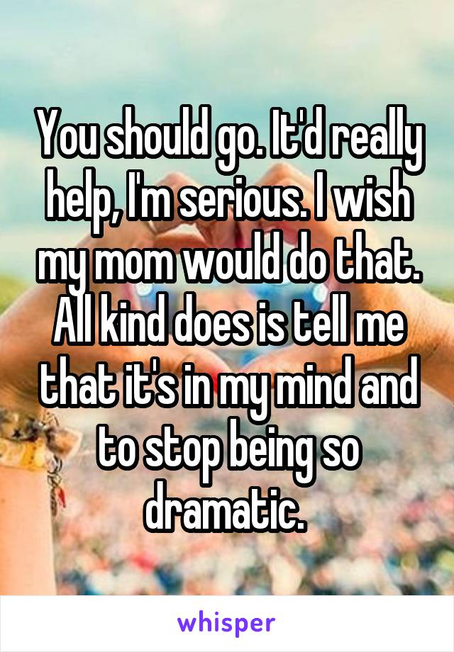 You should go. It'd really help, I'm serious. I wish my mom would do that. All kind does is tell me that it's in my mind and to stop being so dramatic. 