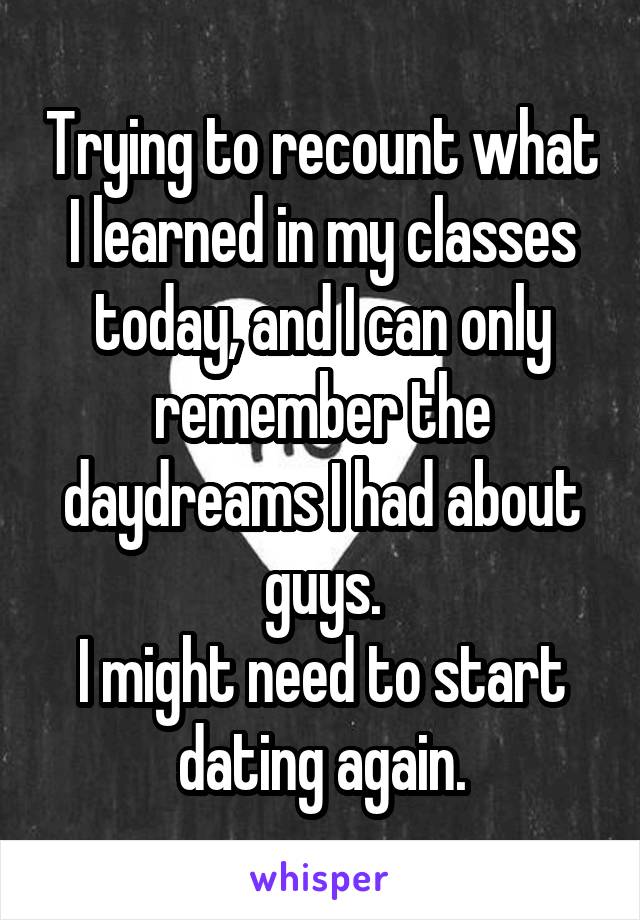 Trying to recount what I learned in my classes today, and I can only remember the daydreams I had about guys.
I might need to start dating again.