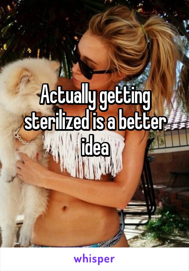 Actually getting sterilized is a better idea
 