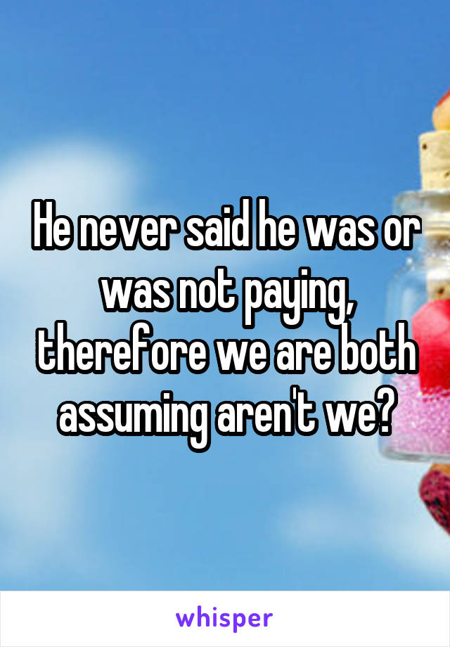 He never said he was or was not paying, therefore we are both assuming aren't we?