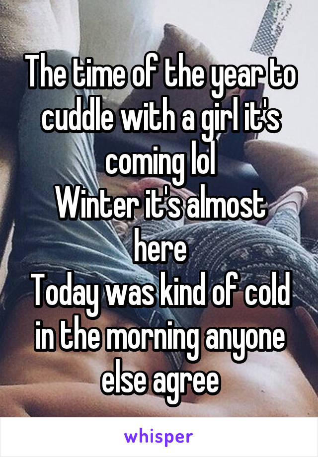 The time of the year to cuddle with a girl it's coming lol
Winter it's almost here
Today was kind of cold in the morning anyone else agree