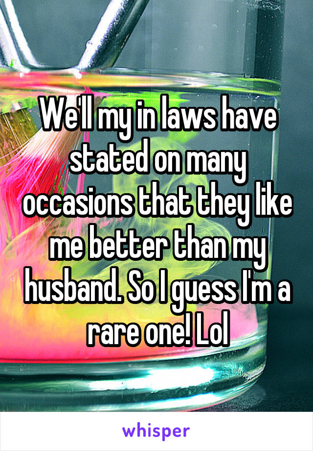 We'll my in laws have stated on many occasions that they like me better than my husband. So I guess I'm a rare one! Lol