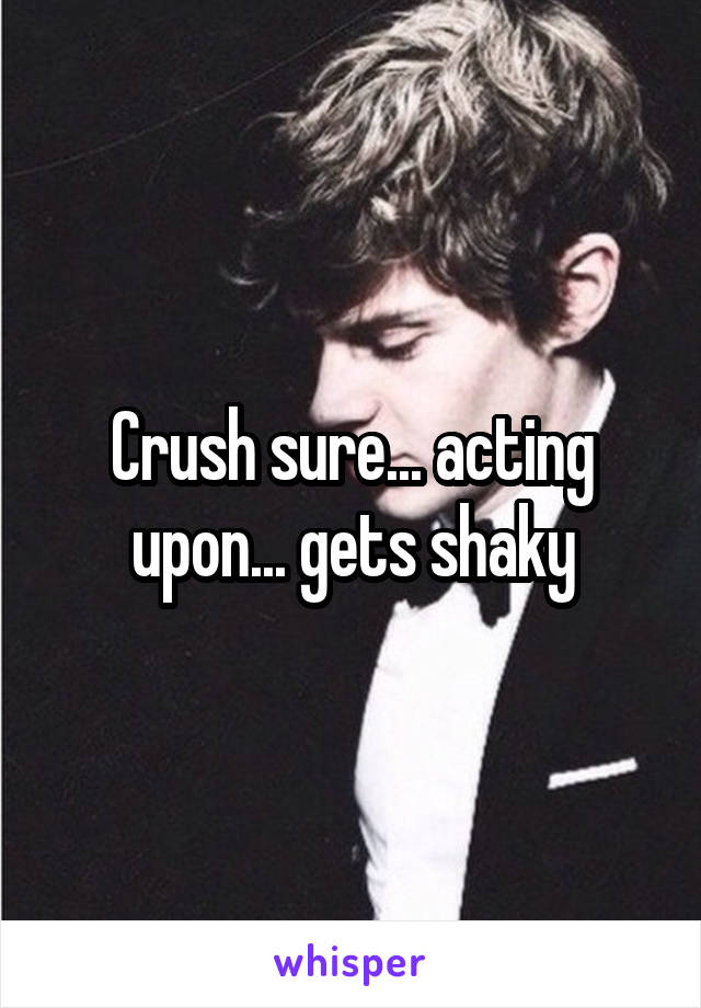 Crush sure... acting upon... gets shaky